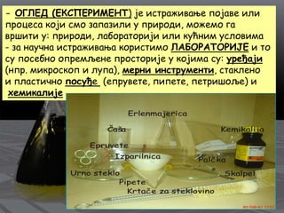 - ОГЛЕД (ЕКСПЕРИМЕНТ) је истраживање појаве или
процеса који смо запазили у природи, можемо га
вршити у: природи, лабораторији или кућним условима
- за научна истраживања користимо ЛАБОРАТОРИЈЕ и то
су посебно опремљене просторије у којима су: уређаји
(нпр. микроскоп и лупа), мерни инструменти, стаклено
и пластично посуђе (епрувете, пипете, петришоље) и
хемикалије
 
