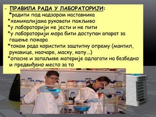 - ПРАВИЛА РАДА У ЛАБОРАТОРИЈИ:
*радити под надзором наставника
*хемикалијама руковати пажљиво
*у лабораторији не јести и не пити
*у лабораторији мора бити доступан апарат за
гашење пожара
*током рада користити заштитну опрему (мантил,
рукавице, наочаре, маску, капу...)
*опасне и запаљиве материје одлагати на безбедно
и предвиђено место за то
 