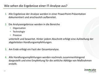Wie sehen die Ergebnisse einer IT-Analyse aus?
1. Alle Ergebnisse der Analyse werden in einer PowerPoint-Präsentation
dokumentiert und anschaulich aufbereitet.
2. Die Analyseergebnisse werden in die Bereiche
• Organisation
• Technologie
• Prozesse

unterteilt und bewertet. Hinter jedem Abschnitt erfolgt eine Aufstellung der
abgeleiteten Handlungsempfehlungen.
3. Am Ende erfolgt ein Fazit der Gesamtanalyse.
4. Alle Handlungsempfehlungen werden nochmals zusammenhängend
dargestellt und eine Empfehlung für die zeitliche Abfolge von Maßnahmen
erstellt.
14

 