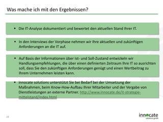 Was mache ich mit den Ergebnissen?
 Die IT-Analyse dokumentiert und bewertet den aktuellen Stand Ihrer IT.
 In den Interviews der Vorphase nehmen wir Ihre aktuellen und zukünftigen
Anforderungen an die IT auf.
 Auf Basis der Informationen über Ist- und Soll-Zustand entwickeln wir
Handlungsempfehlungen, die über einen definierten Zeitraum Ihre IT so ausrichten
soll, dass Sie den zukünftigen Anforderungen genügt und einen Wertbeitrag zu
Ihrem Unternehmen leisten kann.
 innocate solutions unterstützt Sie bei Bedarf bei der Umsetzung der
Maßnahmen, beim Know-How-Aufbau Ihrer Mitarbeiter und der Vergabe von
Dienstleistungen an externe Partner. http://www.innocate.de/it-strategiemittelstand/index.html

18

 