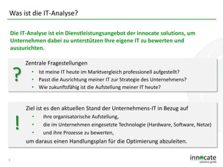 Was ist die IT-Analyse?
Die IT-Analyse ist ein Dienstleistungsangebot der innocate solutions, um
Unternehmen dabei zu unterstützen Ihre eigene IT zu bewerten und
auszurichten.

?

Zentrale Fragestellungen
• Ist meine IT heute im Marktvergleich professionell aufgestellt?
• Passt die Ausrichtung meiner IT zur Strategie des Unternehmens?
• Wie zukunftsfähig ist die Aufstellung meiner IT heute?

Ziel ist es den aktuellen Stand der Unternehmens-IT in Bezug auf

!

•
•
•

ihre organisatorische Aufstellung,
die im Unternehmen eingesetzte Technologie (Hardware, Software, Netze)
und ihre Prozesse zu bewerten,

um daraus einen Handlungsplan für die Optimierung abzuleiten.
3

 