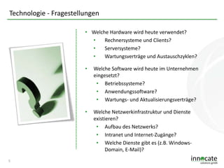 Technologie - Fragestellungen
• Welche Hardware wird heute verwendet?
•
Rechnersysteme und Clients?
•
Serversysteme?
•
Wartungsverträge und Austauschzyklen?
•

•

5

Welche Software wird heute im Unternehmen
eingesetzt?
• Betriebssysteme?
• Anwendungssoftware?
• Wartungs- und Aktualisierungsverträge?
Welche Netzwerkinfrastruktur und Dienste
existieren?
• Aufbau des Netzwerks?
• Intranet und Internet-Zugänge?
• Welche Dienste gibt es (z.B. WindowsDomain, E-Mail)?

 
