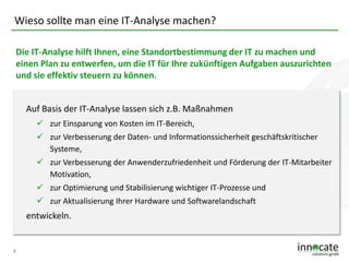 Wieso sollte man eine IT-Analyse machen?
Die IT-Analyse hilft Ihnen, eine Standortbestimmung der IT zu machen und
einen Plan zu entwerfen, um die IT für Ihre zukünftigen Aufgaben auszurichten
und sie effektiv steuern zu können.
Auf Basis der IT-Analyse lassen sich z.B. Maßnahmen
 zur Einsparung von Kosten im IT-Bereich,
 zur Verbesserung der Daten- und Informationssicherheit geschäftskritischer
Systeme,
 zur Verbesserung der Anwenderzufriedenheit und Förderung der IT-Mitarbeiter
Motivation,

 zur Optimierung und Stabilisierung wichtiger IT-Prozesse und
 zur Aktualisierung Ihrer Hardware und Softwarelandschaft

entwickeln.

8

 