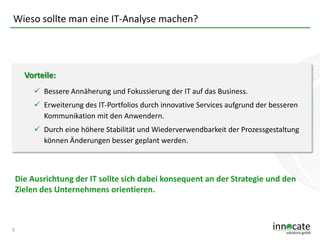 Wieso sollte man eine IT-Analyse machen?

Vorteile:
 Bessere Annäherung und Fokussierung der IT auf das Business.
 Erweiterung des IT-Portfolios durch innovative Services aufgrund der besseren
Kommunikation mit den Anwendern.

 Durch eine höhere Stabilität und Wiederverwendbarkeit der Prozessgestaltung
können Änderungen besser geplant werden.

Die Ausrichtung der IT sollte sich dabei konsequent an der Strategie und den
Zielen des Unternehmens orientieren.

9

 