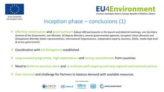 Inception phase – conclusions (1)
 Effective mobilisation and good outreach (about 400 participants in the launch and bilateral meetings; one Secretary
General of the Government, one Minister, 10 Deputy Ministers, several governmental agencies, European Union (Brussels and
Delegations) Member States representatives, International Organisations, independent experts, business, NGOs, media high-level
& across government)
 Coordination with EU Delegations established
 Long awaited programme, high expectations and strong commitments from countries
 Need to build on previous work and co-ordinate with ongoing and new regional and national actions
 Over demand and challenge for Partners to balance demand with available resources
 