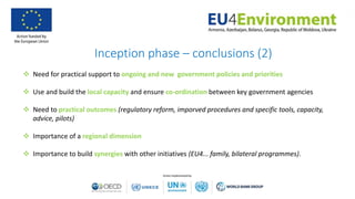 Inception phase – conclusions (2)
 Need for practical support to ongoing and new government policies and priorities
 Use and build the local capacity and ensure co-ordination between key government agencies
 Need to practical outcomes (regulatory reform, imporved procedures and specific tools, capacity,
advice, pilots)
 Importance of a regional dimension
 Importance to build synergies with other initiatives (EU4... family, bilateral programmes).
 