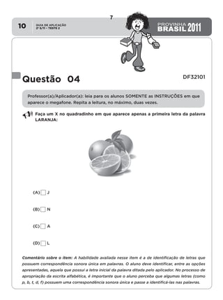 2º S/11 TESTE 2
GUIA DE APLICAÇÃO
•10
Questão 04 DF32101
Professor(a)/Aplicador(a): leia para os alunos SOMENTE as INSTRUÇÕES em que
aparece o megafone. Repita a leitura, no máximo, duas vezes.
Faça um X no quadradinho em que aparece apenas a primeira letra da palavra
LARANJA:
(A)	J
(B)	N
(C)	A
(D)	L
Comentário sobre o item: A habilidade avaliada nesse item é a de identificação de letras que
possuem correspondência sonora única em palavras. O aluno deve identificar, entre as opções
apresentadas, aquela que possui a letra inicial da palavra ditada pelo aplicador. No processo de
apropriação da escrita alfabética, é importante que o aluno perceba que algumas letras (como
p, b, t, d, f) possuem uma correspondência sonora única e passe a identificá-las nas palavras.
7
D3 (2011/2) - Estabelecer relação entre unidades sonoras e suas
representações gráficas.
Letras que possuem correspondência sonora única.
Teste 2/2011
 