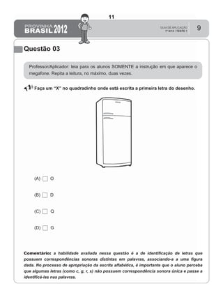 9
Questão 03
Professor/Aplicador: leia para os alunos SOMENTE a instrução em que aparece o
megafone. Repita a leitura, no máximo, duas vezes.
Faça um “X” no quadradinho onde está escrita a primeira letra do desenho.
(A) O
(B) D
(C) Q
(D) G
Comentário: a habilidade avaliada nessa questão é a de identiﬁcação de letras que
possuem correspondências sonoras distintas em palavras, associando-a a uma ﬁgura
dada. No processo de apropriação da escrita alfabética, é importante que o aluno perceba
que algumas letras (como c, g, r, s) não possuem correspondência sonora única e passe a
identiﬁcá-las nas palavras.
11
D3 (2012/1) - Estabelecer relação entre unidades sonoras e suas
representações gráficas.
Letras com mais de uma correspondência sonora.
Teste 1/2012
 