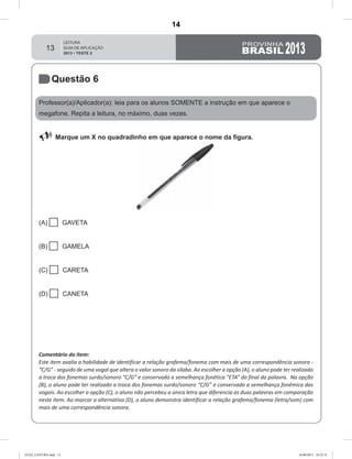13
Questão 6
Professor(a)/Aplicador(a): leia para os alunos SOMENTE a instrução em que aparece o
megafone. Repita a leitura, no máximo, duas vezes.
 Marque um X no quadradinho em que aparece o nome da figura.
(A)  GAVETA
(B)  GAMELA
(C)  CARETA
(D)  CANETA
Comentário do item:
Este item avalia a habilidade de identificar a relação grafema/fonema com mais de uma correspondência sonora -
“C/G” - seguido de uma vogal que altera o valor sonoro da sílaba. Ao escolher a opção (A), o aluno pode ter realizado
a troca dos fonemas surdo/sonoro “C/G” e conservado a semelhança fonética “ETA” do final da palavra. Na opção
(B), o aluno pode ter realizado a troca dos fonemas surdo/sonoro “C/G” e conservado a semelhança fonêmica das
vogais. Ao escolher a opção (C), o aluno não percebeu a única letra que diferencia as duas palavras em comparação
neste item. Ao marcar a alternativa (D), o aluno demonstra identificar a relação grafema/fonema (letra/som) com
mais de uma correspondência sonora.
GUIA_LEITURA.indd 13 16/08/2013 10:32:31
14
D3 (2013/2) - Estabelecer relação entre unidades sonoras e suas
representações gráficas.
Letras com mais de uma correspondência sonora.
Teste 2/2013
 