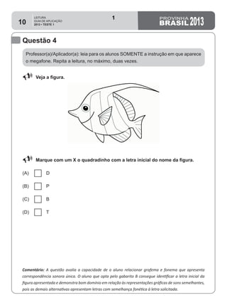 LEITURA
GUIA DE APLICAÇÃO
2013 • TESTE 1 201310
Questão 4
Comentário: A questão avalia a capacidade de o aluno relacionar grafema e fonema que apresenta
correspondência sonora única. O aluno que opta pelo gabarito B consegue identificar a letra inicial da
figura apresentada e demonstra bom domínio em relação às representações gráficas de sons semelhantes,
pois as demais alternativas apresentam letras com semelhança fonética à letra solicitada.
88 Veja a figura.
88 Marque com um X o quadradinho com a letra inicial do nome da figura.
(A) D
(B) P
(C) B
(D) T
Professor(a)/Aplicador(a): leia para os alunos SOMENTE a instrução em que aparece
o megafone. Repita a leitura, no máximo, duas vezes.
1
Teste 1/2013
D3 (2013/1) - Estabelecer relação entre unidades sonoras e suas
representações gráficas.
Letras que possuem correspondência sonora única (P e B).
 