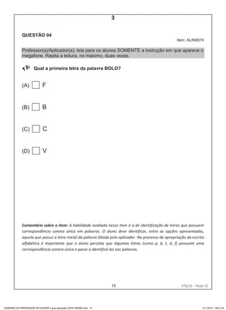 15 1ºS/10 - Teste 0114
QUESTÃO 04
Item: ALIN0874
Professor(a)/Aplicador(a): leia para os alunos SOMENTE a instrução em que aparece o
megafone. Repita a leitura, no máximo, duas vezes.
Qual a primeira letra da palavra BOLO?
(A) F
(B) B
(C) C
(D) V
Comentário sobre o item: A habilidade avaliada nesse item é a de identificação de letras que possuem
correspondência sonora única em palavras. O aluno deve identificar, entre as opções apresentadas,
aquela que possui a letra inicial da palavra ditada pelo aplicador. No processo de apropriação da escrita
alfabética é importante que o aluno perceba que algumas letras (como p, b, t, d, f) possuem uma
correspondência sonora única e passe a identificá-las nas palavras.
CADERNO DO PROFESSOR APLICADOR II guia aplicação CAPA VERDE.indd 15 21/1/2010 09:01:24
3
D3 (2010/1) - Estabelecer relação entre unidades sonoras e suas
representações gráficas.
Letras que possuem correspondência sonora única
Teste 1/2010
 