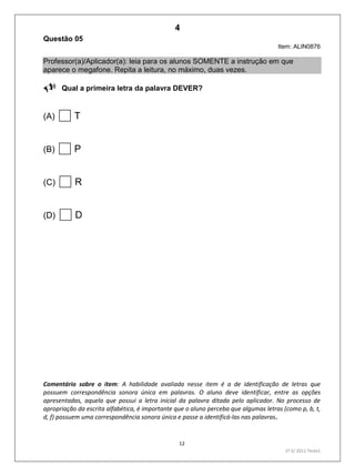 12
1º S/ 2011 Teste1
Questão 05
Item: ALIN0876
Professor(a)/Aplicador(a): leia para os alunos SOMENTE a instrução em que
aparece o megafone. Repita a leitura, no máximo, duas vezes.
Qual a primeira letra da palavra DEVER?
(A) T
(B) P
(C) R
(D) D
Comentário sobre o item: A habilidade avaliada nesse item é a de identificação de letras que
possuem correspondência sonora única em palavras. O aluno deve identificar, entre as opções
apresentadas, aquela que possui a letra inicial da palavra ditada pelo aplicador. No processo de
apropriação da escrita alfabética, é importante que o aluno perceba que algumas letras (como p, b, t,
d, f) possuem uma correspondência sonora única e passe a identificá-las nas palavras.
4
D3 (2011/1) - Estabelecer relação entre unidades sonoras e suas
representações gráficas.
Letras que possuem correspondência sonora única.
Teste 1/2011
 