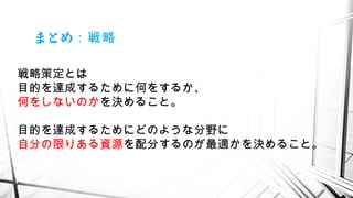 まとめ：戦略
戦略策定とは
目的を達成するために何をするか、
何をしないのかを決めること。
目的を達成するためにどのような分野に
自分の限りある資源を配分するのが最適かを決めること。
 