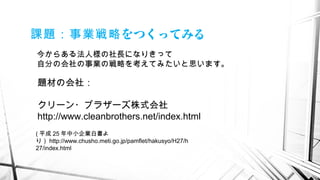 をつくってみる課題：事業戦略
今からある法人様の社長になりきって
自分の会社の事業の戦略を考えてみたいと思います。
( 平成 25 年中小企業白書よ
り） http://www.chusho.meti.go.jp/pamflet/hakusyo/H27/h
27/index.html
題材の会社：
クリーン・ブラザーズ株式会社
http://www.cleanbrothers.net/index.html
 