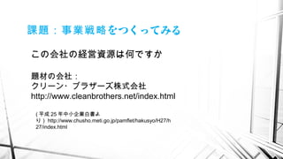 をつくってみる課題：事業戦略
この会社の経営資源は何ですか
( 平成 25 年中小企業白書よ
り） http://www.chusho.meti.go.jp/pamflet/hakusyo/H27/h
27/index.html
題材の会社：
クリーン・ブラザーズ株式会社
http://www.cleanbrothers.net/index.html
 
