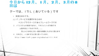 2
から今日 12 、月 1 、月 2 、月 3 の月 8
は回
テーマは、 I TI L （あいてぃる）です
1.　英国生まれです。
2.（ I T）サービスを運用するための
　　　ベストプラクティスでありフレームワークです
３．I Tシステムの実装ではなく、マネジメントが対象です　　　
　　　　※基本的に I Tなのですが。。。
　　　　　同じような考え方を一般的な業務にもかなり使えます
４．日本だと、 i t SMFが主に取り扱っています、
　 ht t p: / / www. i t smf - j apan. or g/ about us/ i t i l . ht ml
 