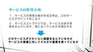 サービスの管理台帳
１．サービスの管理台帳の作成自体は、次のサー
ビスデザインでおこなう
２．サービスストラテジでは、サービス自体が価
値を生んでいるか、割に合っているかを検討する
どのサービスがどれくらい価値を生んでいるのか
サービスの価値に対してどれだけ資源を使っているか
 