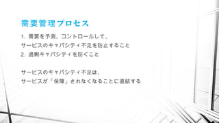 プロセス需要管理
1. 需要を予測、コントロールして、
サービスのキャパシティ不足を防止すること
2. 過剰キャパシティを防ぐこと
サービスのキャパシティ不足は、
サービスが「保障」されなくなることに直結する
　
 