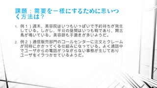 を にするために いつ課題：需要 一様 思
く は方法 ？
1. 例１）週末、美容院はいつもいっぱいで予約待ちが発生
している。しかし、平日の昼間はいつも暇であり、閑古
鳥が鳴いている。美容師も手漉きが多いようだ。
2. 例２）通信販売部門のコールセンターに注文とクレーム
が同時にかかってくる仕組みになっている。よく通話中
でユーザからの電話がつながらない事態が生じており
ユーザをイラつかせているようだ。
　
 