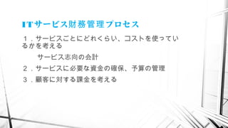 ITサービス プロセス財務管理
１．サービスごとにどれくらい、コストを使ってい
るかを考える
サービス志向の会計
２．サービスに必要な資金の確保、予算の管理
３．顧客に対する課金を考える
　
 