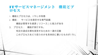ITサービスマネージメント　 とプ機能
ロセス
1. 機能とプロセスは、 I TI L の特徴
2. 機能：　サービスを提供する専門組織
　　　機能は管理する資源（リソース）と能力がある
3. プロセス：　機能が実行する。
　　　特定の達成目標を実現するための一連の活動
　　　このプロセスをどう扱うのかを具体的に書いたものが I TI L
　
 