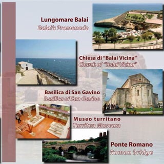 Museo turritano
Turritan Museum
Ponte Romano
Roman bridge
Basilica di San Gavino
Basilica of San Gavino
Lungomare Balai
Balai’s Promenade
Chiesa di “Balai Vicina”
Churchof “BalaiVicina”
 