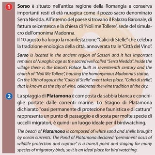 La spiaggia di Platamonaè composta da sabbia bianca e conchi-
glie portate dalle correnti marine. Lo Stagno di Platamona
dichiarato "oasi permanente di protezione faunistica e di cattura"
rappresenta un punto di passaggio e di sosta per molte specie di
uccelli migratori, è quindi un luogo ideale per il birdwatching.
Sorso è situato nell'antica regione della Romangia e conserva
importanti resti di età nuragica come il pozzo sacro denominato
Serra Niedda. All’interno del paese si trovano il Palazzo Baronale, di
fattura seicentesca e la chiesa di“Noli meTollere”, sede del simula-
cro dell'omonima Madonna.
Il 10 agosto ha luogo la manifestazione“Calici di Stelle”che celebra
la tradizione enologica della città, annoverata tra le“Città delVino”.
The beach of Platamona is composed of white sand and shells brought
by ocean currents. The Pond of Platamona declared "permanent oasis of
wildlife protection and capture" is a transit point and staging for many
species of migratory birds, so it is an ideal place for bird watching.
Sorso is located in the ancient region of Sassari and it has important
remains of Nuraghic age as the sacred well called “Serra Niedda”. Inside the
village there is the Baron's Palace built in seventeenth century and the
church of "Noli Me Tollere", housing the homonymous Madonna's statue.
Onthe10thofagoustthe"CalicidiStelle"eventtakesplace."Calicidistelle",
that is known as the city of wine, celebrates the wine tradition of the city.
1
2
 