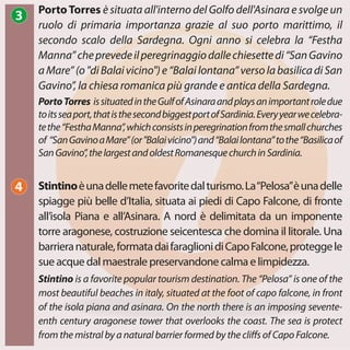 PortoTorres issituatedintheGulfofAsinaraandplaysanimportantroledue
toitsseaport,thatisthesecondbiggestportofSardinia.Everyyearwecelebra-
tethe“FesthaManna”,whichconsistsinperegrinationfromthesmallchurches
of “SanGavinoaMare”(or"Balaivicino")and“Balailontana”tothe“Basilicaof
SanGavino”,thelargestandoldestRomanesquechurchinSardinia.
PortoTorres è situata all'interno del Golfo dell'Asinara e svolge un
ruolo di primaria importanza grazie al suo porto marittimo, il
secondo scalo della Sardegna. Ogni anno si celebra la “Festha
Manna”cheprevedeilperegrinaggiodallechiesettedi“SanGavino
aMare”(o"diBalaivicino")e“Balailontana”versolabasilicadiSan
Gavino”, la chiesa romanica più grande e antica della Sardegna.
Stintino is a favorite popular tourism destination. The “Pelosa” is one of the
most beautiful beaches in italy, situated at the foot of capo falcone, in front
of the isola piana and asinara. On the north there is an imposing sevente-
enth century aragonese tower that overlooks the coast. The sea is protect
from the mistral by a natural barrier formed by the cliffs of Capo Falcone.
Stintinoèunadellemetefavoritedalturismo.La“Pelosa”èunadelle
spiagge più belle d’Italia, situata ai piedi di Capo Falcone, di fronte
all’isola Piana e all’Asinara. A nord è delimitata da un imponente
torre aragonese, costruzione seicentesca che domina il litorale. Una
barrieranaturale,formatadaifaraglionidiCapoFalcone,proteggele
sue acque dal maestrale preservandone calma e limpidezza.
3
4
 