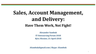 Sales, Account Management,
and Delivery:
Have Them Work, Not Fight!
Alexander Sambuk
IT Outsourcing Forum 2018
Kyiv, Ukraine, 21-April-2018
ASambuk@gmail.com | Skype: ASambuk
1
 
