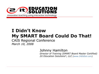 I Didn’t Know  My SMART Board Could Do That!  CAIS Regional Conference March 10, 2008 Johnny Hamilton Director of Training (SMART Board Master Certified) 2it Education Solutions ® , LLC  ( www.2itEdSol.com )  