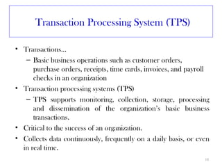 Transaction Processing System (TPS)

• Transactions…
   – Basic business operations such as customer orders,
      purchase orders, receipts, time cards, invoices, and payroll
      checks in an organization
• Transaction processing systems (TPS)
   – TPS supports monitoring, collection, storage, processing
      and dissemination of the organization’s basic business
      transactions.
• Critical to the success of an organization.
• Collects data continuously, frequently on a daily basis, or even
  in real time.
                                                                10
 