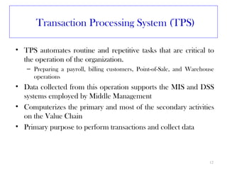 Transaction Processing System (TPS)

• TPS automates routine and repetitive tasks that are critical to
  the operation of the organization.
   – Preparing a payroll, billing customers, Point-of-Sale, and Warehouse
     operations
• Data collected from this operation supports the MIS and DSS
  systems employed by Middle Management
• Computerizes the primary and most of the secondary activities
  on the Value Chain
• Primary purpose to perform transactions and collect data



                                                                       12
 