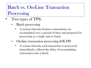 Batch vs. On-Line Transaction
    Processing
•    Two types of TPS:
     – Batch processing
       •   A system whereby business transactions are
           accumulated over a period of time and prepared for
           processing as a single unit or batch
     – On-line transaction processing (OLTP)
       •   A system whereby each transaction is processed
           immediately, without the delay of accumulating
           transactions into a batch
 