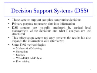 Decision Support Systems (DSS)
• These systems support complex non-routine decisions
• Primary purpose to process data into information
• DSS systems are typically employed by tactical level
  management whose decisions and what-if analyses are less
  structured
• This information system not only presents the results but also
  expands the information with alternatives
• Some DSS methodologies
   –   Mathematical Modeling
   –   Simulation
   –   Queries
   –   What-If (OLAP-Cubes)
   –   Data mining

                                                              19
 