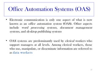 Office Automation Systems (OAS)
• Electronic communication is only one aspect of what is now
  known as an office automation system (OAS). Other aspects
  include word processing systems, document management
  systems, and desktop publishing systems

• OAS systems are predominantly used by clerical workers who
  support managers at all levels. Among clerical workers, those
  who use, manipulate, or disseminate information are referred to
  as data workers




                                                               23
 