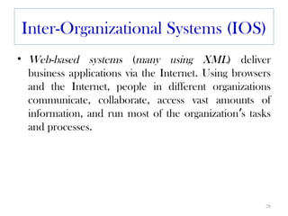 Inter-Organizational Systems (IOS)
• Web-based systems (many using XML) deliver
  business applications via the Internet. Using browsers
  and the Internet, people in different organizations
  communicate, collaborate, access vast amounts of
  information, and run most of the organization’s tasks
  and processes.




                                                      28
 