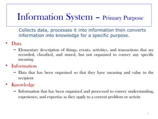 Information System – Primary Purpose
      Collects data, processes it into information then converts
      information into knowledge for a specific purpose.
• Data
   – Elementary description of things, events, activities, and transactions that are
     recorded, classified, and stored, but not organized to convey any specific
     meaning
• Information
   – Data that has been organized so that they have meaning and value to the
     recipient
• Knowledge
   – Information that has been organized and processed to convey understanding,
     experience, and expertise as they apply to a current problem or activity


                                                                                3
 