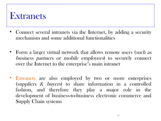 Extranets
• Connect several intranets via the Internet, by adding a security
  mechanism and some additional functionalities

• Form a larger virtual network that allows remote users (such as
  business partners or mobile employees) to securely connect
  over the Internet to the enterprise’s main intranet

• Extranets are also employed by two or more enterprises
  (suppliers & buyers) to share information in a controlled
  fashion, and therefore they play a major role in the
  development of business-to-business electronic commerce and
  Supply Chain systems

                                                 33
 