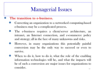 Managerial Issues
   The transition to e-business.
     Converting an organization to a networked computing-based
      e-business may be a complicated process.
     The e-business requires a client/server architecture, an
      intranet, an Internet connection, and e-commerce policy
      and strategy; all in the face of many unknowns and risks.
     However, in many organizations this potentially painful
      conversion may be the only way to succeed or even to
      survive.
     When to do it, how to do it, what the role of the enabling
      information technologies will be, and what the impacts will
      be of such a conversion are major issues for organizations to
      consider.                                                  35
 