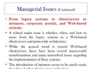 Managerial Issues (Continued)
• From legacy systems to client/server to
  intranets, corporate portals, and Web-based
  systems.
• A related major issue is whether, when, and how to
  move from the legacy systems to a Web-based
  client/server enterprise-wide architecture.
• While the general trend is toward Web-based
  client/server, there have been several unsuccessful
  transformations and many unresolved issues regarding
  the implementation of these systems.
• The introduction of intranets seems to be much easier
                                                      36
 