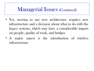 Managerial Issues (Continued)
• Yet, moving to any new architecture requires new
  infrastructure and a decision about what to do with the
  legacy systems, which may have a considerable impact
  on people, quality of work, and budget.
• A major aspect is the introduction of wireless
  infrastructure




                                                       37
 