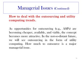Managerial Issues (Continued)
How to deal with the outsourcing and utility
computing trends.

As opportunities for outsourcing (e.g., ASPs) are
becoming cheaper, available, and viable, the concept
becomes more attractive. In the not-so-distant future,
we will see outsourcing in the form of utility
computing. How much to outsource is a major
managerial issue.


                                                     38
 