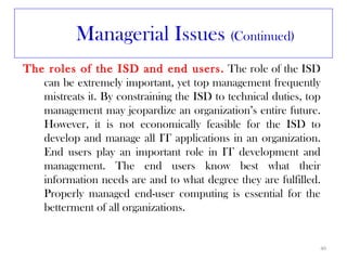Managerial Issues (Continued)
The roles of the ISD and end users. The role of the ISD
   can be extremely important, yet top management frequently
   mistreats it. By constraining the ISD to technical duties, top
   management may jeopardize an organization’s entire future.
   However, it is not economically feasible for the ISD to
   develop and manage all IT applications in an organization.
   End users play an important role in IT development and
   management. The end users know best what their
   information needs are and to what degree they are fulfilled.
   Properly managed end-user computing is essential for the
   betterment of all organizations.


                                                                40
 