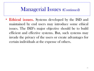 Managerial Issues (Continued)
• Ethical issues. Systems developed by the ISD and
  maintained by end users may introduce some ethical
  issues. The ISD’s major objective should be to build
  efficient and effective systems. But, such systems may
  invade the privacy of the users or create advantages for
  certain individuals at the expense of others.




                                                        41
 