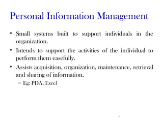 Personal Information Management
• Small systems built to support individuals in the
  organization.
• Intends to support the activities of the individual to
  perform them easefully.
• Assists acquisition, organization, maintenance, retrieval
  and sharing of information.
   – Eg: PDA, Excel




                                            9
 