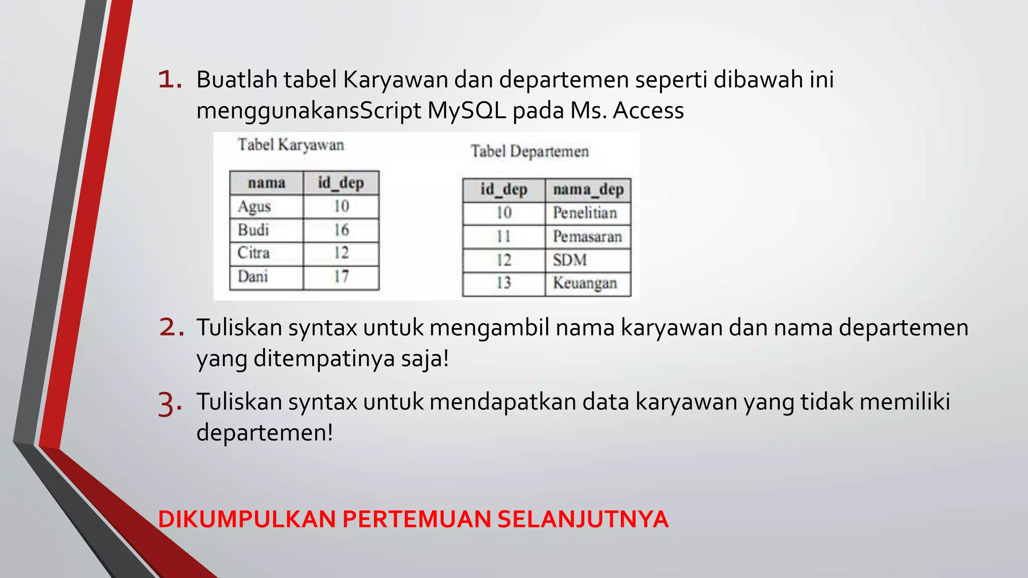 1. Buatlah tabel Karyawan dan departemen seperti dibawah ini
menggunakansScript MySQL pada Ms. Access
2. Tuliskan syntax untuk mengambil nama karyawan dan nama departemen
yang ditempatinya saja!
3. Tuliskan syntax untuk mendapatkan data karyawan yang tidak memiliki
departemen!
DIKUMPULKAN PERTEMUAN SELANJUTNYA
 