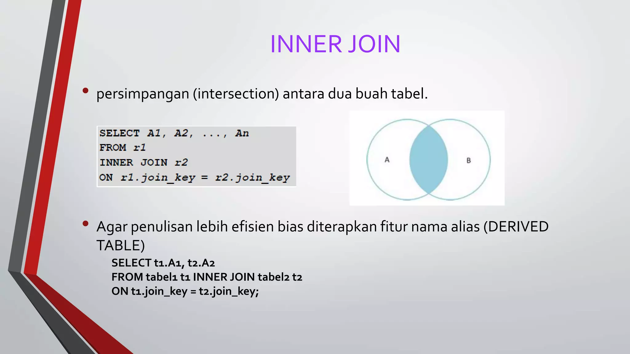 INNER JOIN
• persimpangan (intersection) antara dua buah tabel.
• Agar penulisan lebih efisien bias diterapkan fitur nama alias (DERIVED
TABLE)
SELECT t1.A1, t2.A2
FROM tabel1 t1 INNER JOIN tabel2 t2
ON t1.join_key = t2.join_key;
 