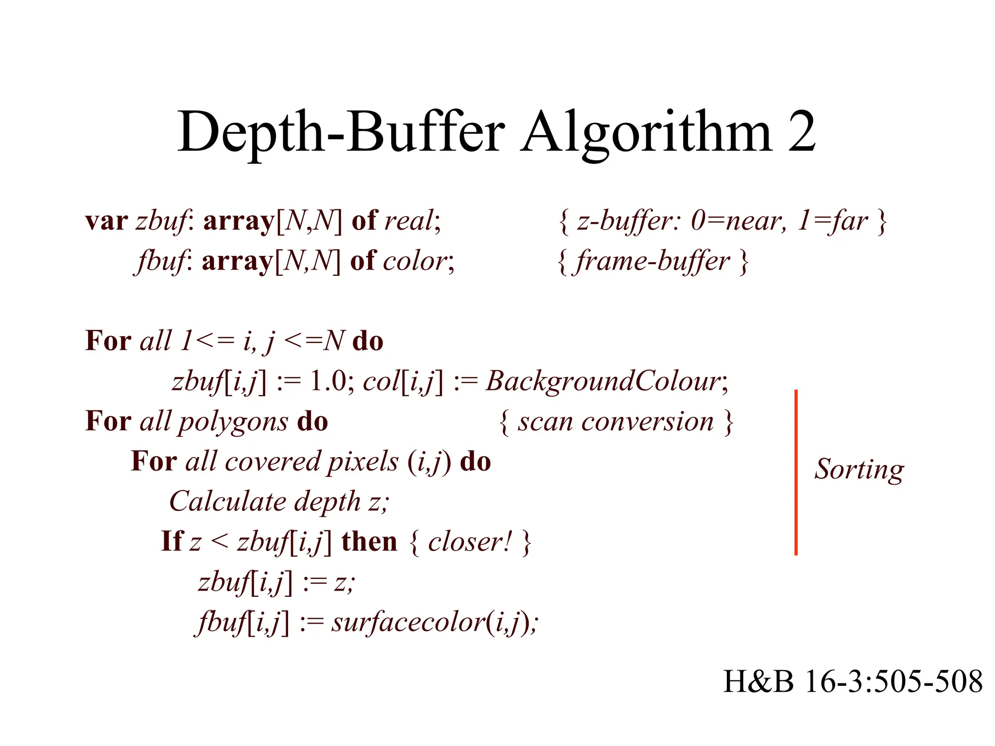 Depth-Buffer Algorithm 2
var zbuf: array[N,N] of real; { z-buffer: 0=near, 1=far }
fbuf: array[N,N] of color; { frame-buffer }
For all 1<= i, j <=N do
zbuf[i,j] := 1.0; col[i,j] := BackgroundColour;
For all polygons do { scan conversion }
For all covered pixels (i,j) do
Calculate depth z;
If z < zbuf[i,j] then { closer! }
zbuf[i,j] := z;
fbuf[i,j] := surfacecolor(i,j);
Sorting
H&B 16-3:505-508
 