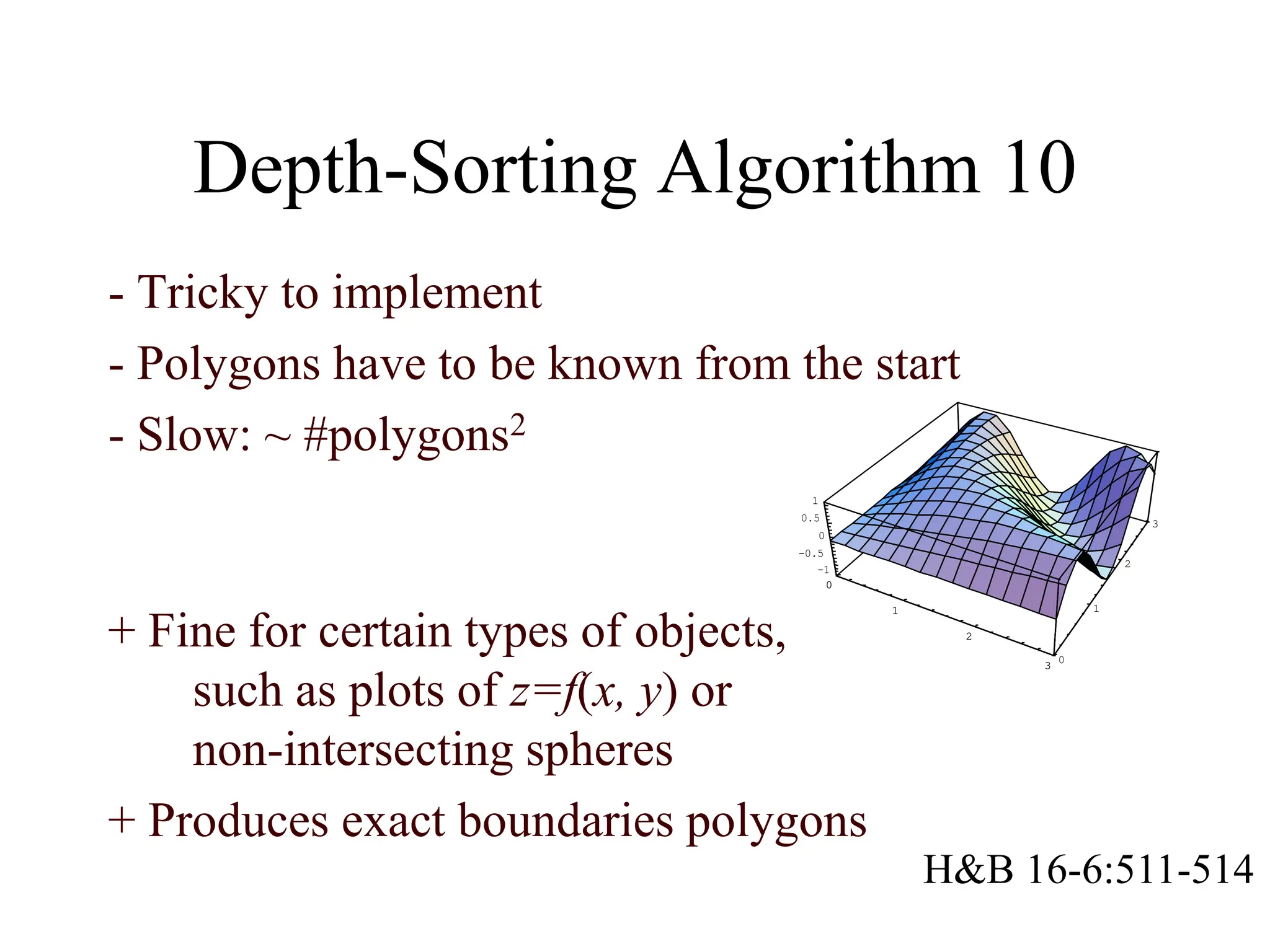 Depth-Sorting Algorithm 10
- Tricky to implement
- Polygons have to be known from the start
- Slow: ~ #polygons2
0
1
2
3
0
1
2
3
-1
-0.5
0
0.5
1
0
1
2
3
+ Fine for certain types of objects,
such as plots of z=f(x, y) or
non-intersecting spheres
+ Produces exact boundaries polygons
H&B 16-6:511-514
 