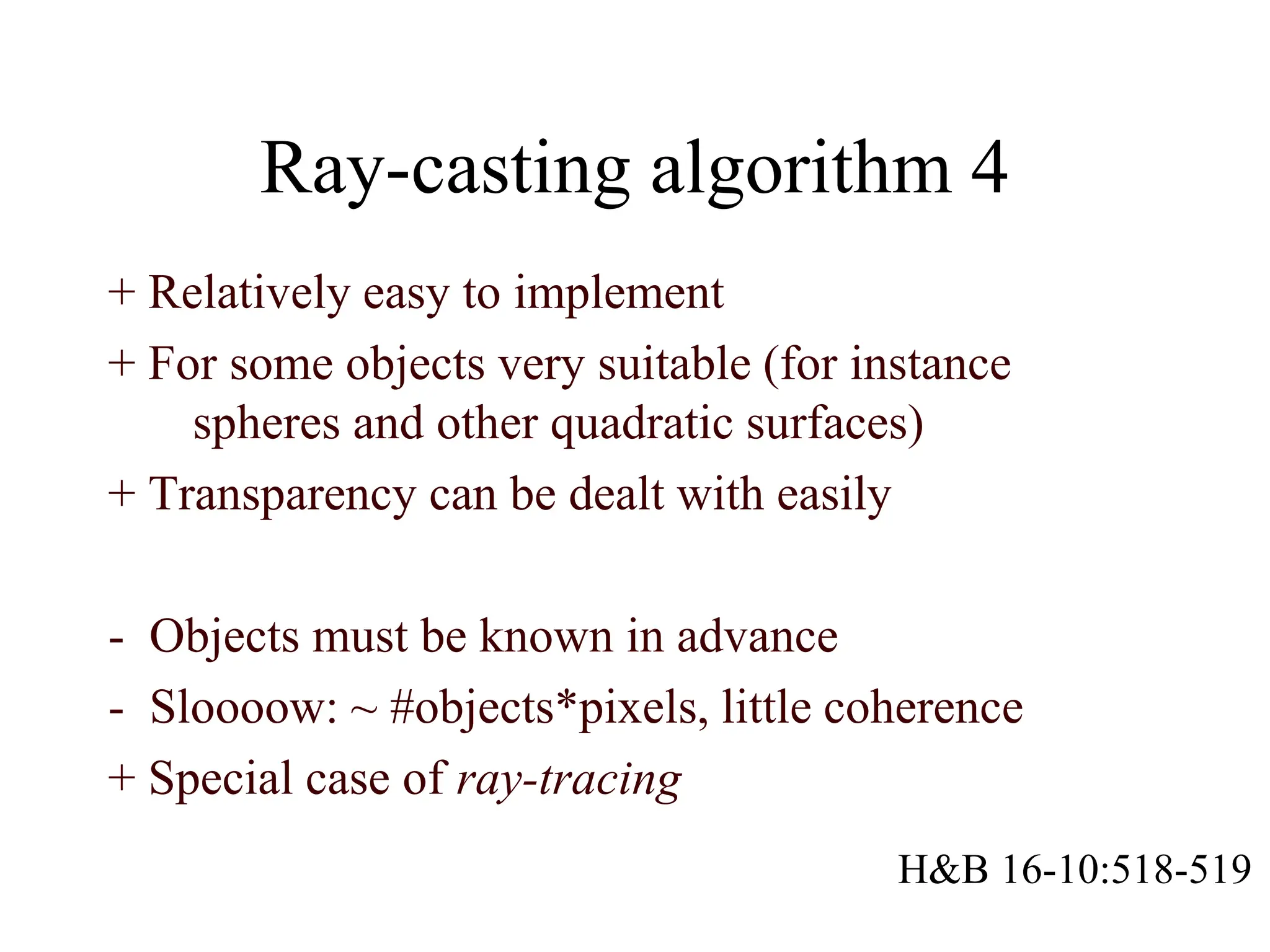 Ray-casting algorithm 4
+ Relatively easy to implement
+ For some objects very suitable (for instance
spheres and other quadratic surfaces)
+ Transparency can be dealt with easily
- Objects must be known in advance
- Sloooow: ~ #objects*pixels, little coherence
+ Special case of ray-tracing
H&B 16-10:518-519
 